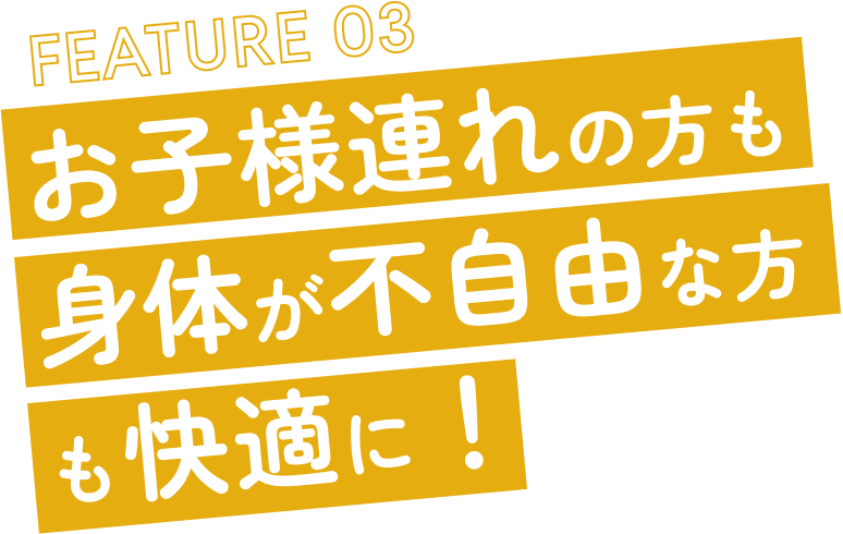 FEATURE 03 お子様連れの方も身体が不自由な方も快適に！