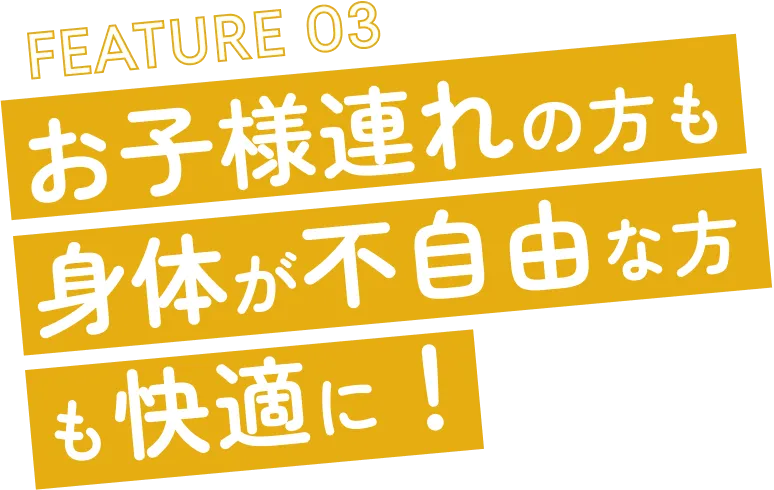 FEATURE 03 お子様連れの方も身体が不自由な方も快適に！